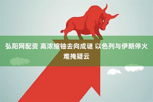 弘阳网配资 高浓缩铀去向成谜 以色列与伊朗停火难掩疑云