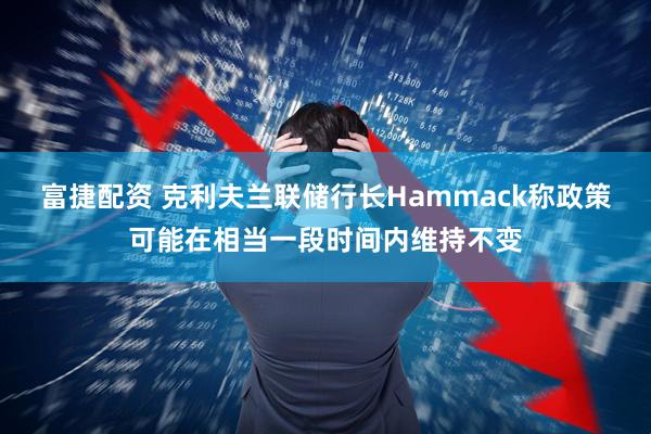 富捷配资 克利夫兰联储行长Hammack称政策可能在相当一段时间内维持不变