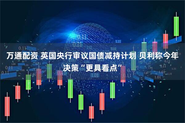 万通配资 英国央行审议国债减持计划 贝利称今年决策“更具看点”