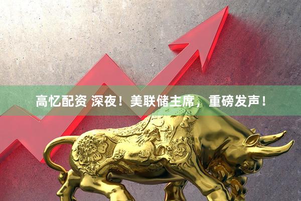 高忆配资 深夜！美联储主席，重磅发声！