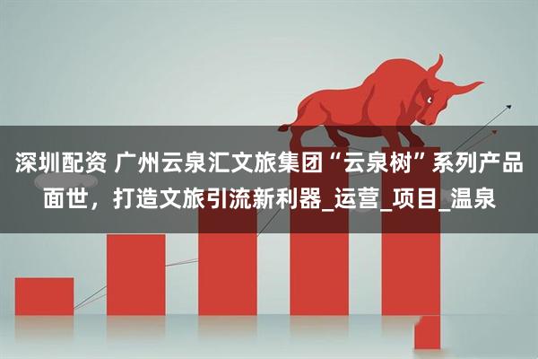 深圳配资 广州云泉汇文旅集团“云泉树”系列产品面世，打造文旅引流新利器_运营_项目_温泉