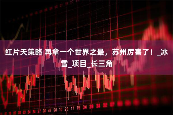 红片天策略 再拿一个世界之最，苏州厉害了！_冰雪_项目_长三角