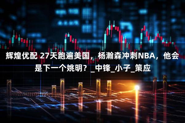 辉煌优配 27天跑遍美国，杨瀚森冲刺NBA，他会是下一个姚明？_中锋_小子_策应