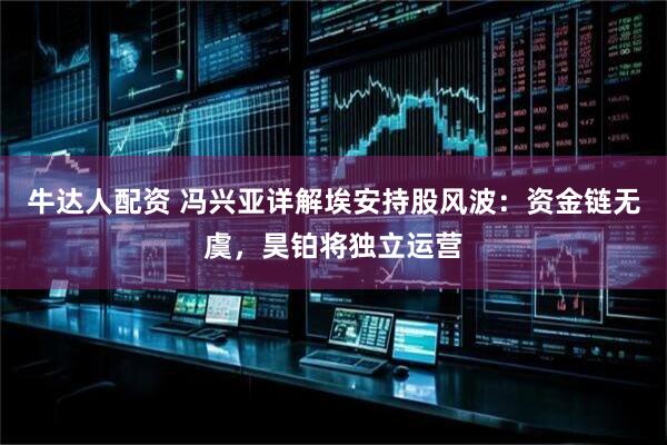 牛达人配资 冯兴亚详解埃安持股风波：资金链无虞，昊铂将独立运营