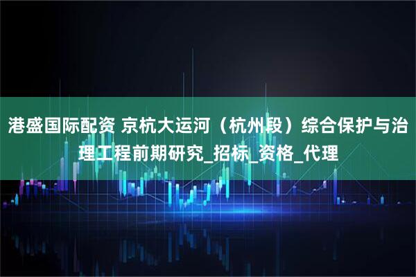 港盛国际配资 京杭大运河（杭州段）综合保护与治理工程前期研究_招标_资格_代理