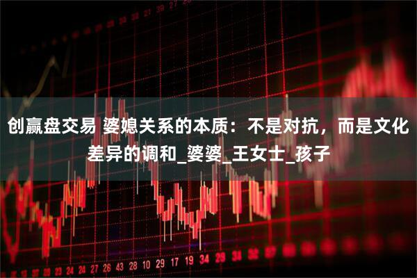 创赢盘交易 婆媳关系的本质：不是对抗，而是文化差异的调和_婆婆_王女士_孩子