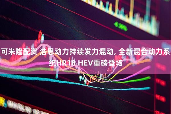 可米隆配资 浩思动力持续发力混动, 全新混合动力系统HR18 HEV重磅登场