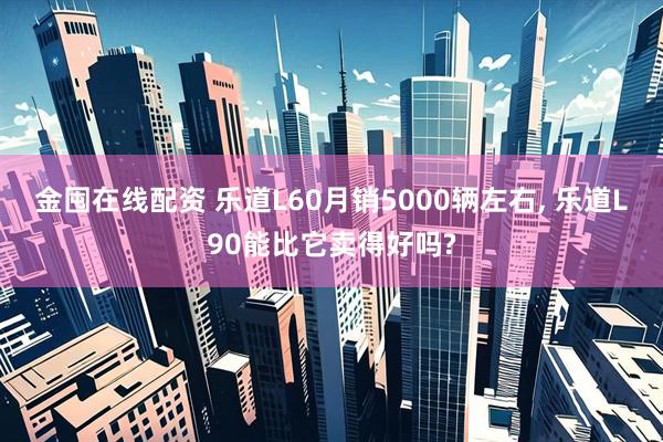 金囤在线配资 乐道L60月销5000辆左右, 乐道L90能比它卖得好吗?
