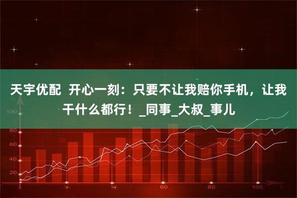 天宇优配  开心一刻：只要不让我赔你手机，让我干什么都行！_同事_大叔_事儿