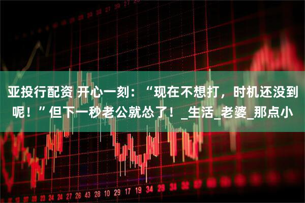 亚投行配资 开心一刻：“现在不想打，时机还没到呢！”但下一秒老公就怂了！_生活_老婆_那点小