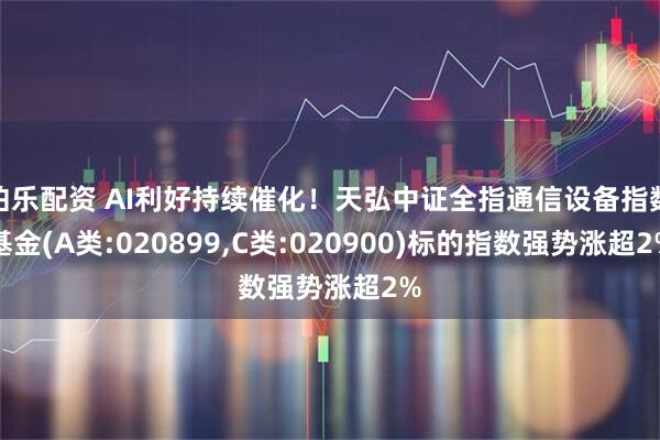 伯乐配资 AI利好持续催化！天弘中证全指通信设备指数基金(A类:020899,C类:020900)标的指数强势涨超2%