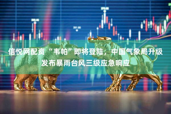 信悦网配资 “韦帕”即将登陆，中国气象局升级发布暴雨台风三级应急响应