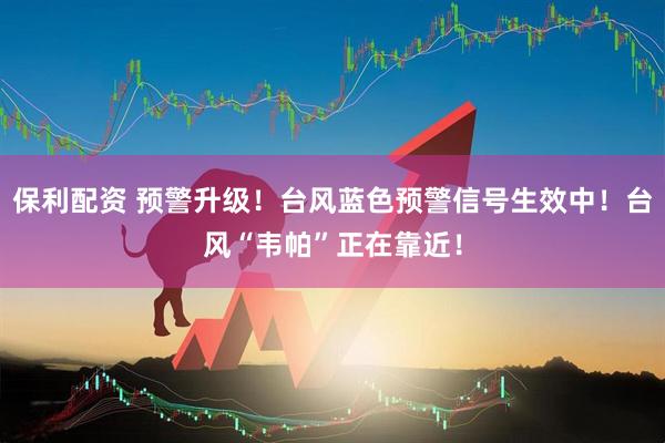 保利配资 预警升级！台风蓝色预警信号生效中！台风“韦帕”正在靠近！