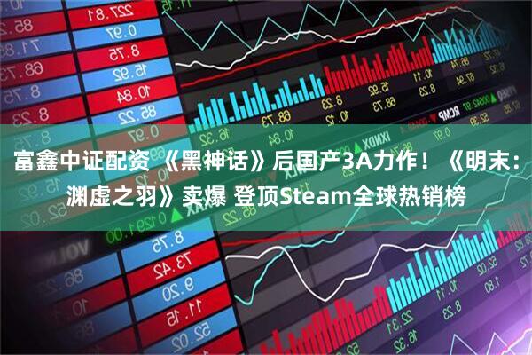 富鑫中证配资 《黑神话》后国产3A力作！《明末：渊虚之羽》卖爆 登顶Steam全球热销榜