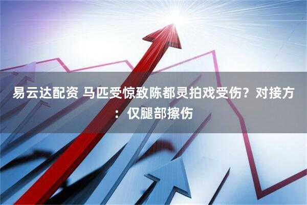 易云达配资 马匹受惊致陈都灵拍戏受伤？对接方：仅腿部擦伤