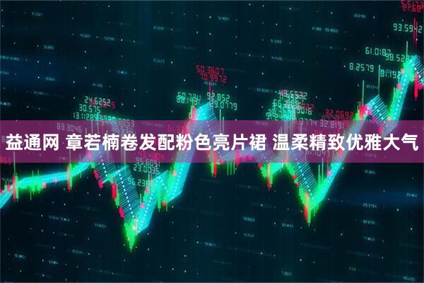 益通网 章若楠卷发配粉色亮片裙 温柔精致优雅大气