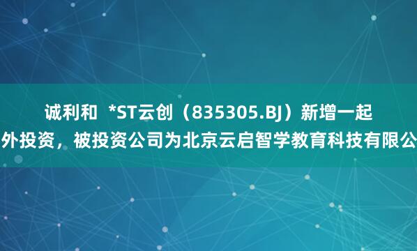 诚利和  *ST云创（835305.BJ）新增一起对外投资，被投资公司为北京云启智学教育科技有限公司