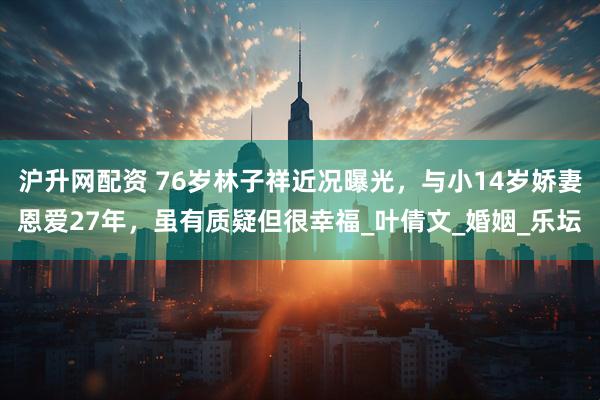 沪升网配资 76岁林子祥近况曝光，与小14岁娇妻恩爱27年，虽有质疑但很幸福_叶倩文_婚姻_乐坛