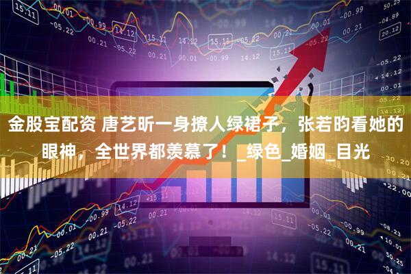 金股宝配资 唐艺昕一身撩人绿裙子，张若昀看她的眼神，全世界都羡慕了！_绿色_婚姻_目光