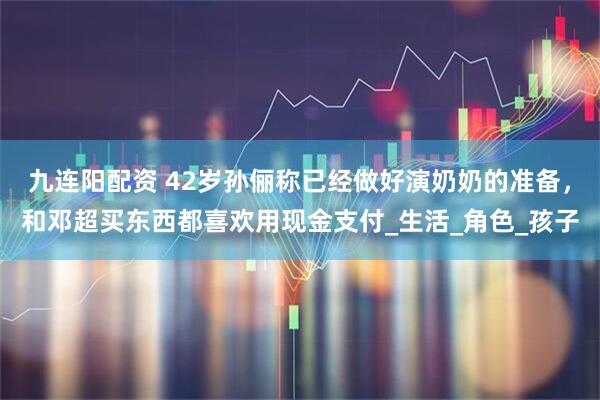 九连阳配资 42岁孙俪称已经做好演奶奶的准备，和邓超买东西都喜欢用现金支付_生活_角色_孩子
