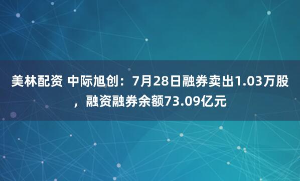 美林配资 中际旭创：7月28日融券卖出1.03万股，融资融券余额73.09亿元