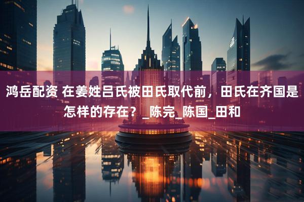 鸿岳配资 在姜姓吕氏被田氏取代前，田氏在齐国是怎样的存在？_陈完_陈国_田和