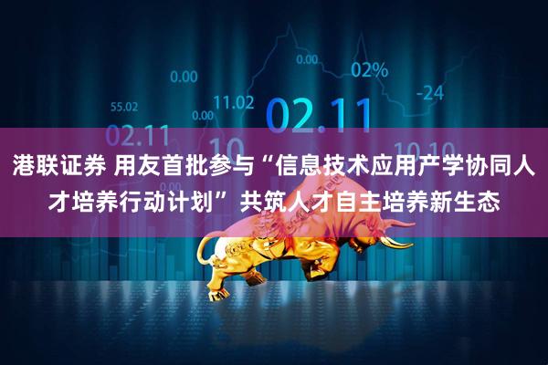 港联证券 用友首批参与“信息技术应用产学协同人才培养行动计划” 共筑人才自主培养新生态