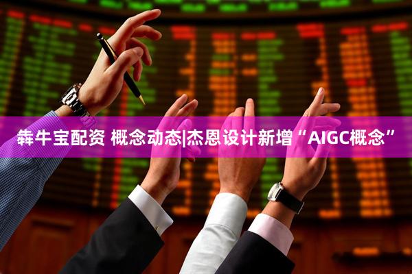 犇牛宝配资 概念动态|杰恩设计新增“AIGC概念”
