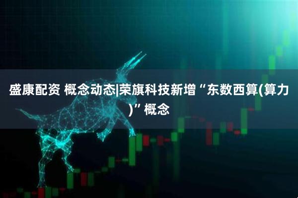盛康配资 概念动态|荣旗科技新增“东数西算(算力)”概念