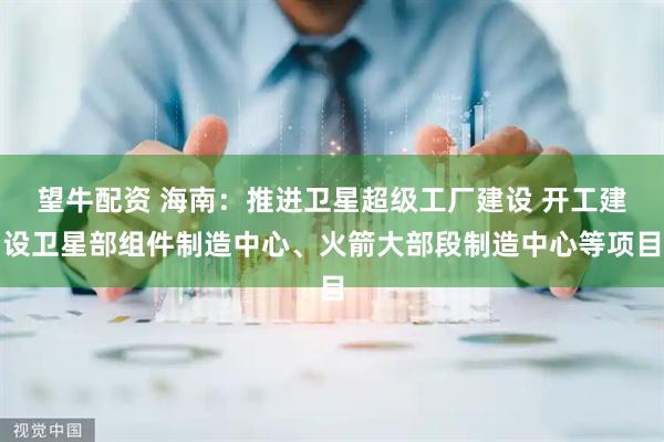 望牛配资 海南：推进卫星超级工厂建设 开工建设卫星部组件制造中心、火箭大部段制造中心等项目