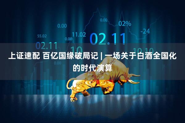 上证速配 百亿国缘破局记 | 一场关于白酒全国化的时代演算
