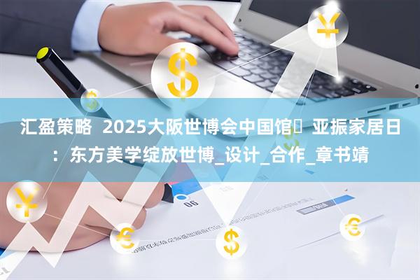 汇盈策略  2025大阪世博会中国馆・亚振家居日：东方美学绽放世博_设计_合作_章书靖