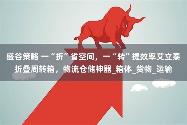 盛谷策略 一“折”省空间，一“转”提效率艾立泰折叠周转箱，物流仓储神器_箱体_货物_运输