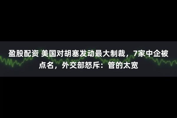 盈股配资 美国对胡塞发动最大制裁，7家中企被点名，外交部怒斥：管的太宽