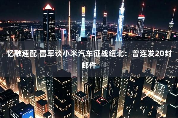忆融速配 雷军谈小米汽车征战纽北：曾连发20封邮件