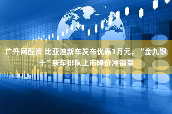 广升网配资 比亚迪新车发布优惠1万元，“金九银十”新车排队上市降价冲销量