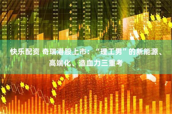 快乐配资 奇瑞港股上市：“理工男”的新能源、高端化、造血力三重考