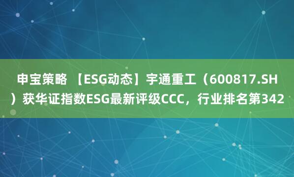 申宝策略 【ESG动态】宇通重工（600817.SH）获华证指数ESG最新评级CCC，行业排名第342
