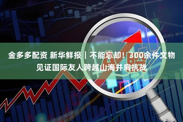金多多配资 新华鲜报｜不能忘却！300余件文物见证国际友人跨越山海并肩抗战