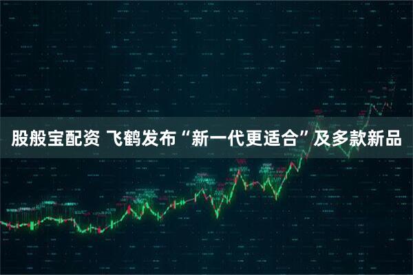 股般宝配资 飞鹤发布“新一代更适合”及多款新品