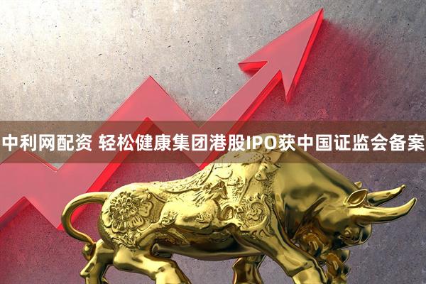 中利网配资 轻松健康集团港股IPO获中国证监会备案