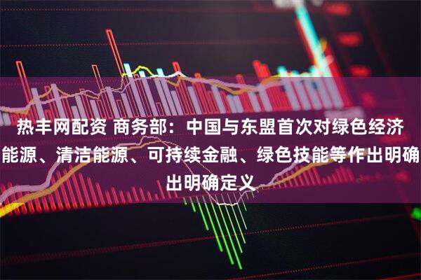 热丰网配资 商务部：中国与东盟首次对绿色经济、新能源、清洁能源、可持续金融、绿色技能等作出明确定义