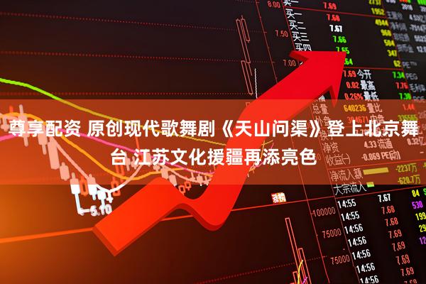 尊享配资 原创现代歌舞剧《天山问渠》登上北京舞台 江苏文化援疆再添亮色