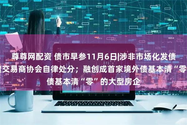 尊尊网配资 债市早参11月6日|涉非市场化发债，四家机构遭交易商协会自律处分；融创成首家境外债基本清“零”的大型房企