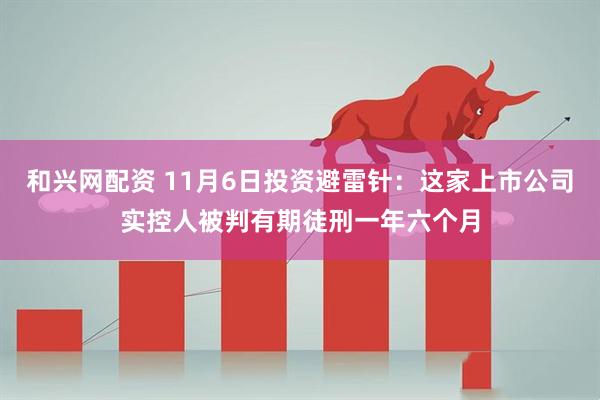 和兴网配资 11月6日投资避雷针：这家上市公司实控人被判有期徒刑一年六个月