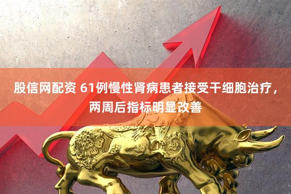 股信网配资 61例慢性肾病患者接受干细胞治疗，两周后指标明显改善