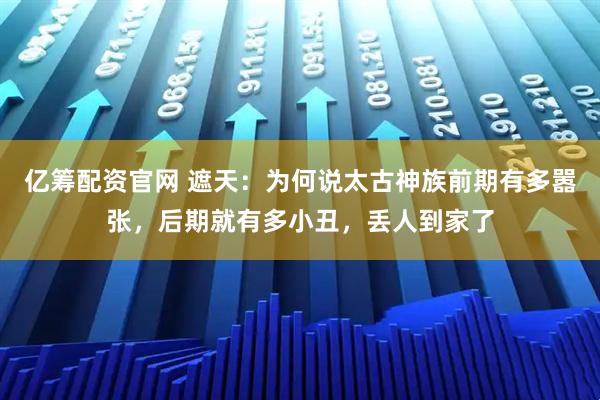 亿筹配资官网 遮天：为何说太古神族前期有多嚣张，后期就有多小丑，丢人到家了