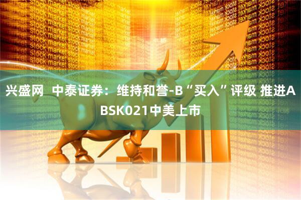 兴盛网  中泰证券：维持和誉-B“买入”评级 推进ABSK021中美上市