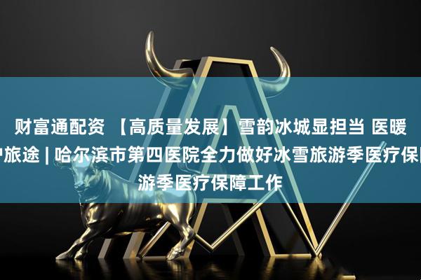 财富通配资 【高质量发展】雪韵冰城显担当 医暖人心护旅途 | 哈尔滨市第四医院全力做好冰雪旅游季医疗保障工作