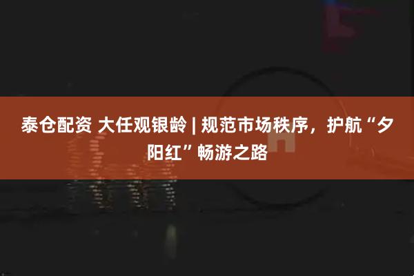 泰仓配资 大任观银龄 | 规范市场秩序，护航“夕阳红”畅游之路